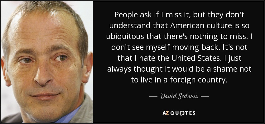 People ask if I miss it, but they don't understand that American culture is so ubiquitous that there's nothing to miss. I don't see myself moving back. It's not that I hate the United States. I just always thought it would be a shame not to live in a foreign country. - David Sedaris