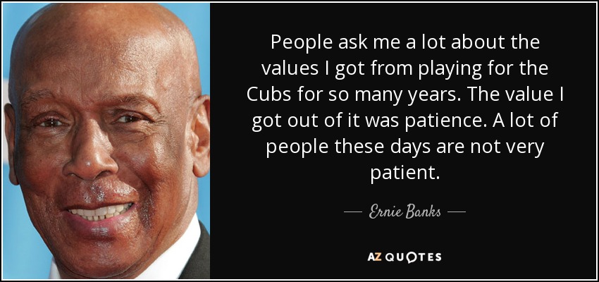 People ask me a lot about the values I got from playing for the Cubs for so many years. The value I got out of it was patience. A lot of people these days are not very patient. - Ernie Banks