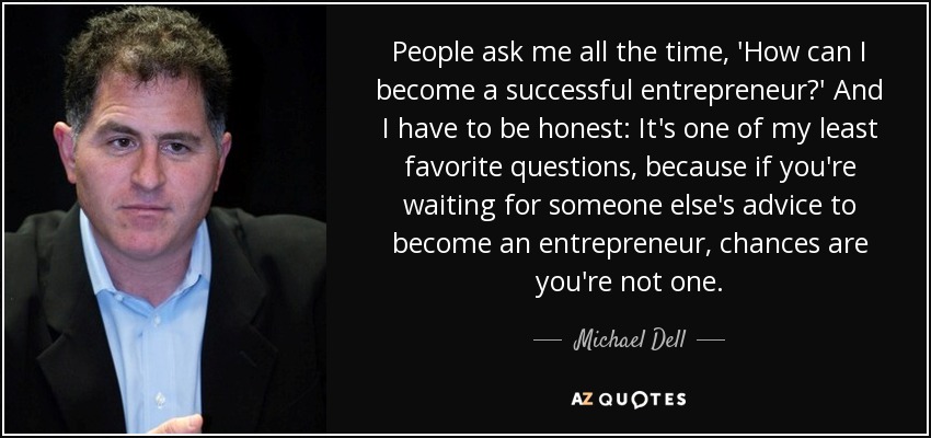 People ask me all the time, 'How can I become a successful entrepreneur?' And I have to be honest: It's one of my least favorite questions, because if you're waiting for someone else's advice to become an entrepreneur, chances are you're not one. - Michael Dell