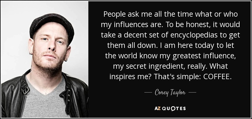 People ask me all the time what or who my influences are. To be honest, it would take a decent set of encyclopedias to get them all down. I am here today to let the world know my greatest influence, my secret ingredient, really. What inspires me? That's simple: COFFEE. - Corey Taylor