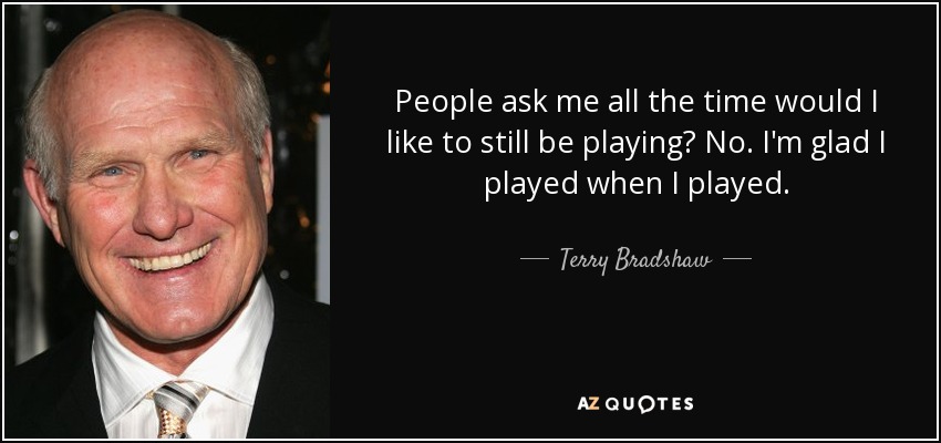 People ask me all the time would I like to still be playing? No. I'm glad I played when I played. - Terry Bradshaw