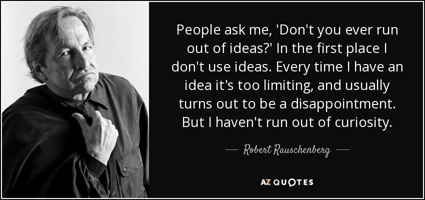 People ask me, 'Don't you ever run out of ideas?' In the first place I don't use ideas. Every time I have an idea it's too limiting, and usually turns out to be a disappointment. But I haven't run out of curiosity. - Robert Rauschenberg