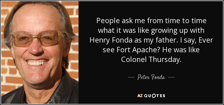 People ask me from time to time what it was like growing up with Henry Fonda as my father. I say, Ever see Fort Apache? He was like Colonel Thursday. - Peter Fonda