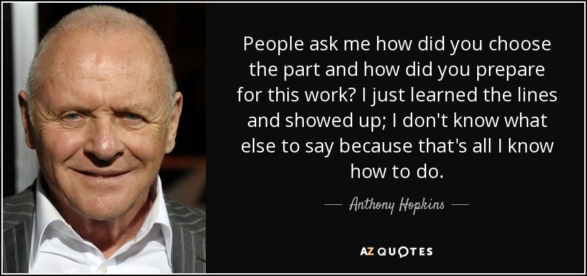 People ask me how did you choose the part and how did you prepare for this work? I just learned the lines and showed up; I don't know what else to say because that's all I know how to do. - Anthony Hopkins
