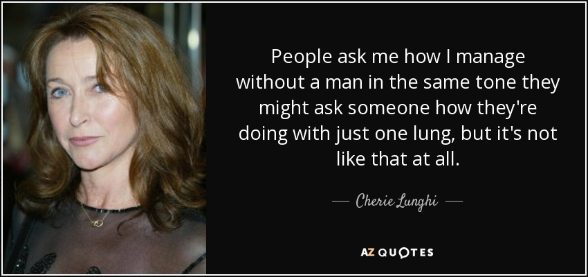 People ask me how I manage without a man in the same tone they might ask someone how they're doing with just one lung, but it's not like that at all. - Cherie Lunghi
