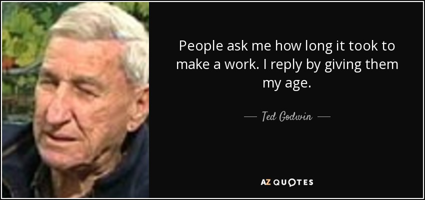 People ask me how long it took to make a work. I reply by giving them my age. - Ted Godwin