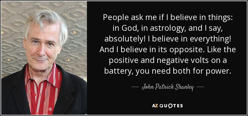 People ask me if I believe in things: in God, in astrology, and I say, absolutely! I believe in everything! And I believe in its opposite. Like the positive and negative volts on a battery, you need both for power. - John Patrick Shanley