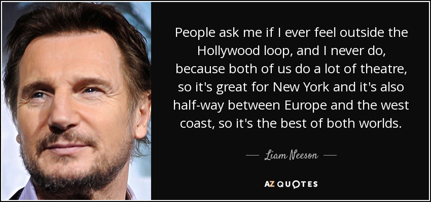 People ask me if I ever feel outside the Hollywood loop, and I never do, because both of us do a lot of theatre, so it's great for New York and it's also half-way between Europe and the west coast, so it's the best of both worlds. - Liam Neeson