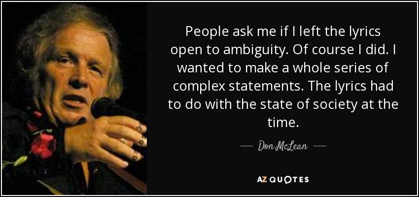 People ask me if I left the lyrics open to ambiguity. Of course I did. I wanted to make a whole series of complex statements. The lyrics had to do with the state of society at the time. - Don McLean