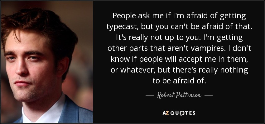 People ask me if I'm afraid of getting typecast, but you can't be afraid of that. It's really not up to you. I'm getting other parts that aren't vampires. I don't know if people will accept me in them, or whatever, but there's really nothing to be afraid of. - Robert Pattinson