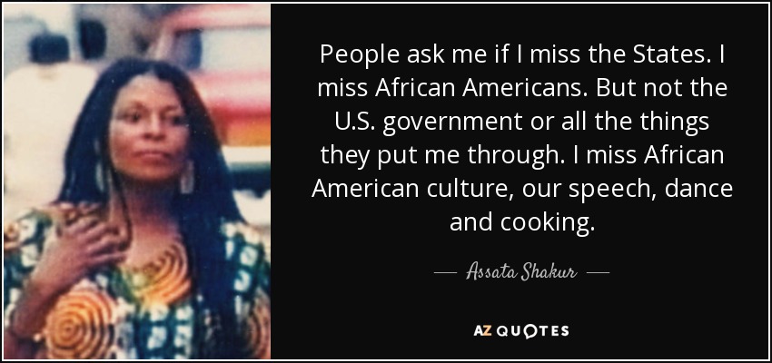 People ask me if I miss the States. I miss African Americans. But not the U.S. government or all the things they put me through. I miss African American culture, our speech, dance and cooking. - Assata Shakur
