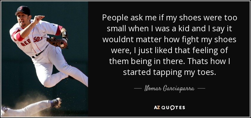 People ask me if my shoes were too small when I was a kid and I say it wouldnt matter how fight my shoes were, I just liked that feeling of them being in there. Thats how I started tapping my toes. - Nomar Garciaparra