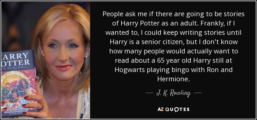 People ask me if there are going to be stories of Harry Potter as an adult. Frankly, if I wanted to, I could keep writing stories until Harry is a senior citizen, but I don't know how many people would actually want to read about a 65 year old Harry still at Hogwarts playing bingo with Ron and Hermione. - J. K. Rowling