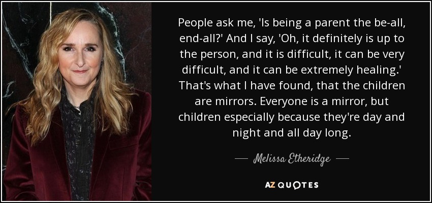 People ask me, 'Is being a parent the be-all, end-all?' And I say, 'Oh, it definitely is up to the person, and it is difficult, it can be very difficult, and it can be extremely healing.' That's what I have found, that the children are mirrors. Everyone is a mirror, but children especially because they're day and night and all day long. - Melissa Etheridge