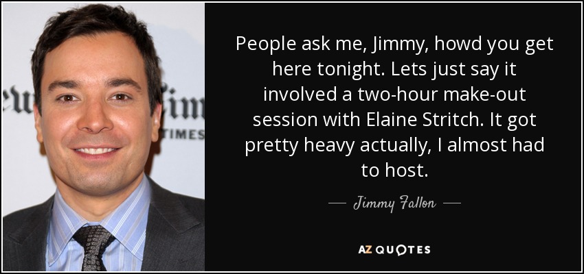 People ask me, Jimmy, howd you get here tonight. Lets just say it involved a two-hour make-out session with Elaine Stritch. It got pretty heavy actually, I almost had to host. - Jimmy Fallon