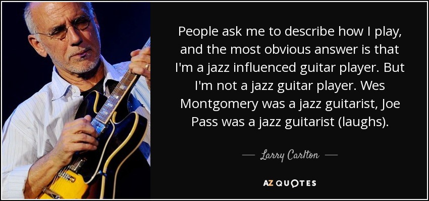 People ask me to describe how I play, and the most obvious answer is that I'm a jazz influenced guitar player. But I'm not a jazz guitar player. Wes Montgomery was a jazz guitarist, Joe Pass was a jazz guitarist (laughs). - Larry Carlton