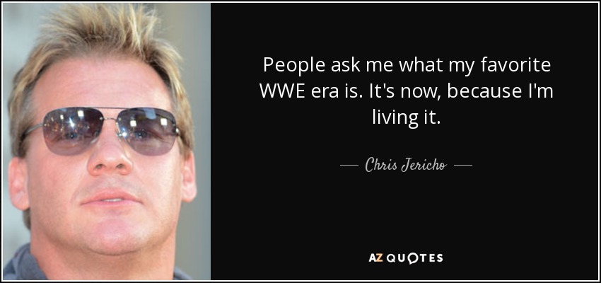 People ask me what my favorite WWE era is. It's now, because I'm living it. - Chris Jericho