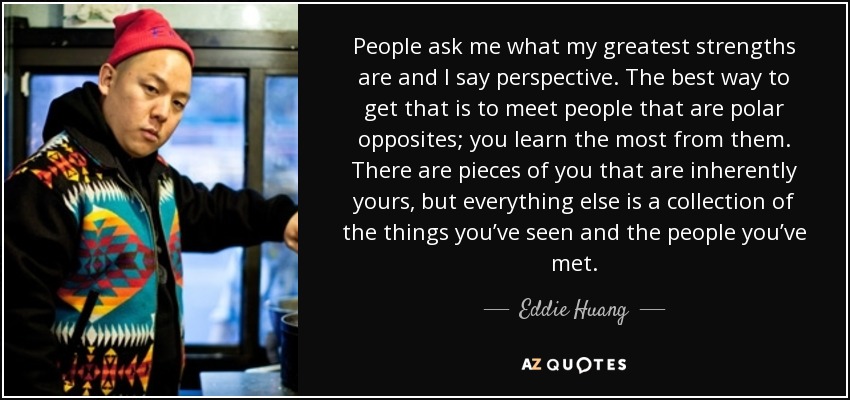 People ask me what my greatest strengths are and I say perspective. The best way to get that is to meet people that are polar opposites; you learn the most from them. There are pieces of you that are inherently yours, but everything else is a collection of the things you’ve seen and the people you’ve met. - Eddie Huang