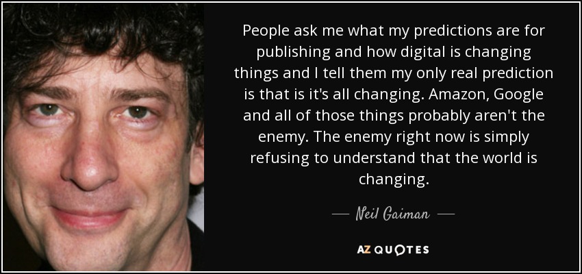 People ask me what my predictions are for publishing and how digital is changing things and I tell them my only real prediction is that is it's all changing. Amazon, Google and all of those things probably aren't the enemy. The enemy right now is simply refusing to understand that the world is changing. - Neil Gaiman