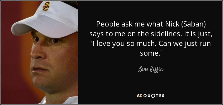 People ask me what Nick (Saban) says to me on the sidelines. It is just, 'I love you so much. Can we just run some.' - Lane Kiffin