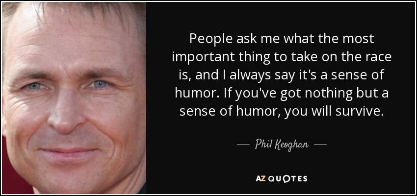 People ask me what the most important thing to take on the race is, and I always say it's a sense of humor. If you've got nothing but a sense of humor, you will survive. - Phil Keoghan