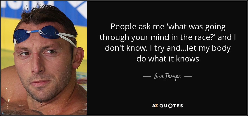 People ask me 'what was going through your mind in the race?' and I don't know. I try and ...let my body do what it knows - Ian Thorpe
