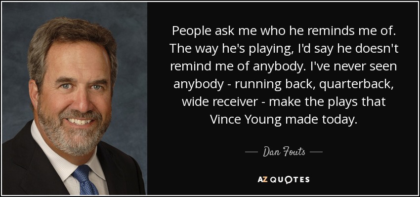 People ask me who he reminds me of. The way he's playing, I'd say he doesn't remind me of anybody. I've never seen anybody - running back, quarterback, wide receiver - make the plays that Vince Young made today. - Dan Fouts