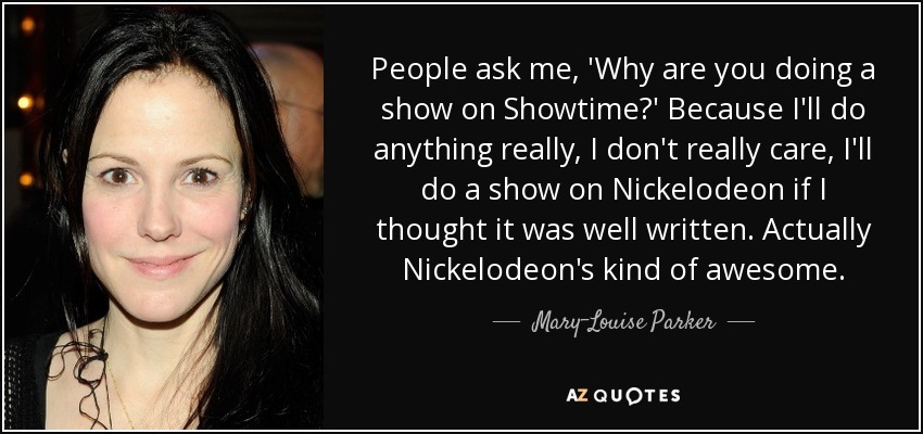 People ask me, 'Why are you doing a show on Showtime?' Because I'll do anything really, I don't really care, I'll do a show on Nickelodeon if I thought it was well written. Actually Nickelodeon's kind of awesome. - Mary-Louise Parker