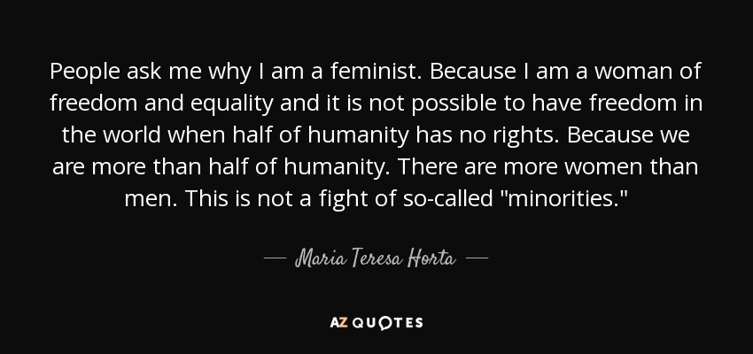 People ask me why I am a feminist. Because I am a woman of freedom and equality and it is not possible to have freedom in the world when half of humanity has no rights. Because we are more than half of humanity. There are more women than men. This is not a fight of so-called 