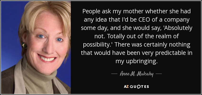 People ask my mother whether she had any idea that I'd be CEO of a company some day, and she would say, 'Absolutely not. Totally out of the realm of possibility.' There was certainly nothing that would have been very predictable in my upbringing. - Anne M. Mulcahy