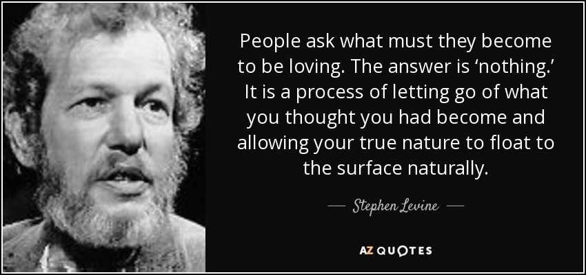 People ask what must they become to be loving. The answer is ‘nothing.’ It is a process of letting go of what you thought you had become and allowing your true nature to float to the surface naturally. - Stephen Levine