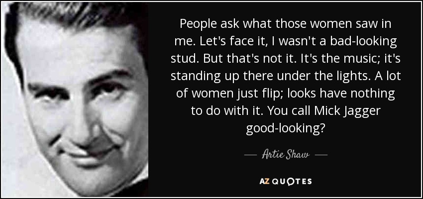 People ask what those women saw in me. Let's face it, I wasn't a bad-looking stud. But that's not it. It's the music; it's standing up there under the lights. A lot of women just flip; looks have nothing to do with it. You call Mick Jagger good-looking? - Artie Shaw