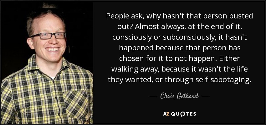 People ask, why hasn't that person busted out? Almost always, at the end of it, consciously or subconsciously, it hasn't happened because that person has chosen for it to not happen. Either walking away, because it wasn't the life they wanted, or through self-sabotaging. - Chris Gethard