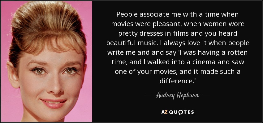 People associate me with a time when movies were pleasant, when women wore pretty dresses in films and you heard beautiful music. I always love it when people write me and and say 'I was having a rotten time, and I walked into a cinema and saw one of your movies, and it made such a difference.' - Audrey Hepburn