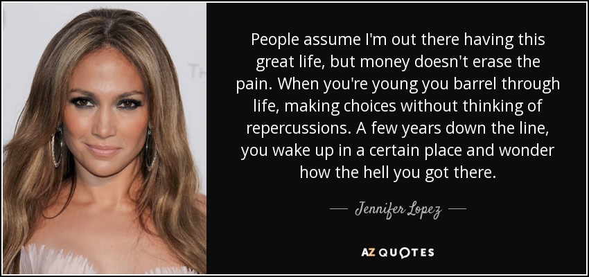People assume I'm out there having this great life, but money doesn't erase the pain. When you're young you barrel through life, making choices without thinking of repercussions. A few years down the line, you wake up in a certain place and wonder how the hell you got there. - Jennifer Lopez