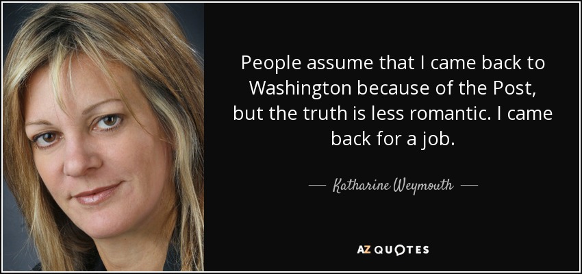 People assume that I came back to Washington because of the Post, but the truth is less romantic. I came back for a job. - Katharine Weymouth