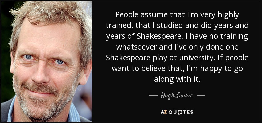 People assume that I'm very highly trained, that I studied and did years and years of Shakespeare. I have no training whatsoever and I've only done one Shakespeare play at university. If people want to believe that, I'm happy to go along with it. - Hugh Laurie