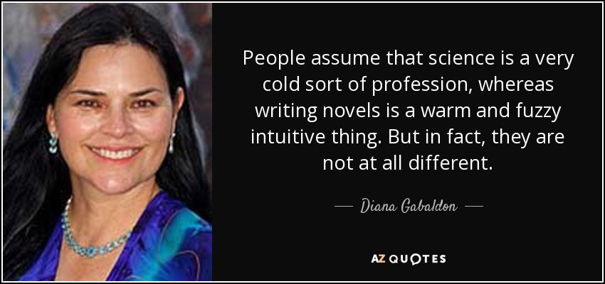 People assume that science is a very cold sort of profession, whereas writing novels is a warm and fuzzy intuitive thing. But in fact, they are not at all different. - Diana Gabaldon