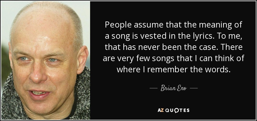 People assume that the meaning of a song is vested in the lyrics. To me, that has never been the case. There are very few songs that I can think of where I remember the words. - Brian Eno