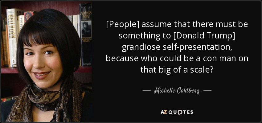[People] assume that there must be something to [Donald Trump] grandiose self-presentation, because who could be a con man on that big of a scale? - Michelle Goldberg