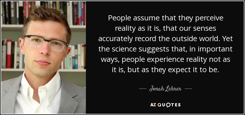 People assume that they perceive reality as it is, that our senses accurately record the outside world. Yet the science suggests that, in important ways, people experience reality not as it is, but as they expect it to be. - Jonah Lehrer