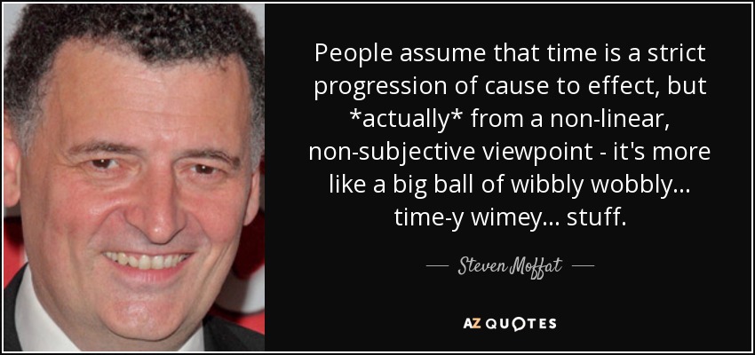 People assume that time is a strict progression of cause to effect, but *actually* from a non-linear, non-subjective viewpoint - it's more like a big ball of wibbly wobbly... time-y wimey... stuff. - Steven Moffat