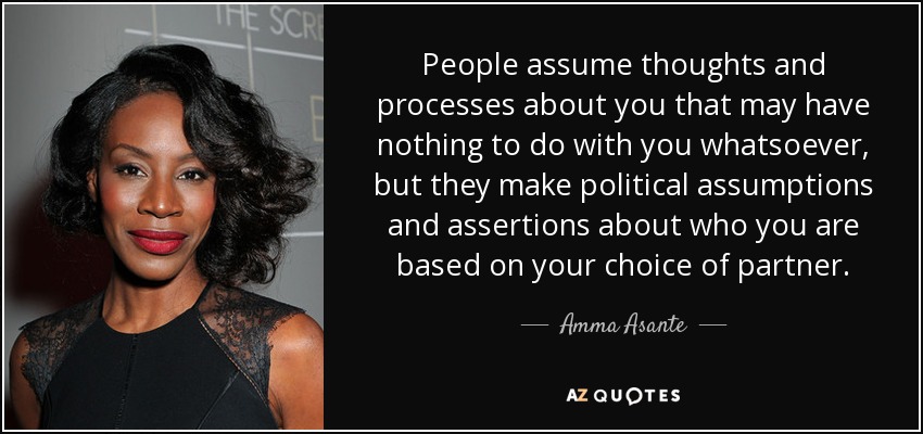 People assume thoughts and processes about you that may have nothing to do with you whatsoever, but they make political assumptions and assertions about who you are based on your choice of partner. - Amma Asante