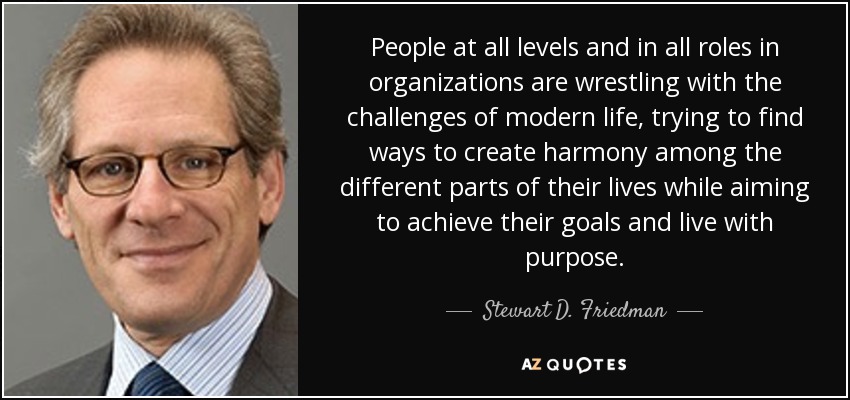 People at all levels and in all roles in organizations are wrestling with the challenges of modern life, trying to find ways to create harmony among the different parts of their lives while aiming to achieve their goals and live with purpose. - Stewart D. Friedman