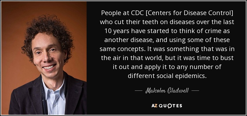 People at CDC [Centers for Disease Control] who cut their teeth on diseases over the last 10 years have started to think of crime as another disease, and using some of these same concepts. It was something that was in the air in that world, but it was time to bust it out and apply it to any number of different social epidemics. - Malcolm Gladwell