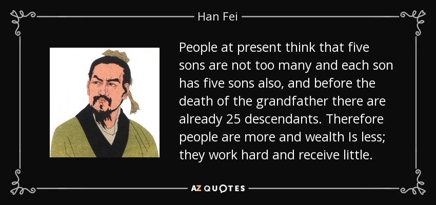 People at present think that five sons are not too many and each son has five sons also, and before the death of the grandfather there are already 25 descendants. Therefore people are more and wealth Is less; they work hard and receive little. - Han Fei
