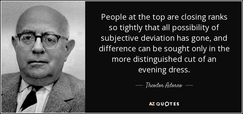 People at the top are closing ranks so tightly that all possibility of subjective deviation has gone, and difference can be sought only in the more distinguished cut of an evening dress. - Theodor Adorno