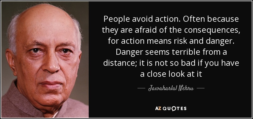 People avoid action. Often because they are afraid of the consequences, for action means risk and danger. Danger seems terrible from a distance; it is not so bad if you have a close look at it - Jawaharlal Nehru