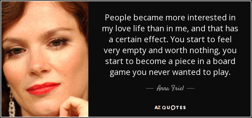 People became more interested in my love life than in me, and that has a certain effect. You start to feel very empty and worth nothing, you start to become a piece in a board game you never wanted to play. - Anna Friel