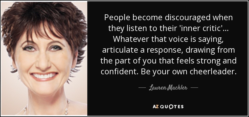 People become discouraged when they listen to their 'inner critic'... Whatever that voice is saying, articulate a response, drawing from the part of you that feels strong and confident. Be your own cheerleader. - Lauren Mackler